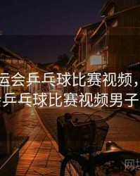 巴黎奥运会乒乓球比赛视频，巴黎奥运会乒乓球比赛视频男子单打