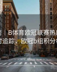 使用指南｜B体育欧冠联赛热度趋势实时追踪，欧冠b组积分榜