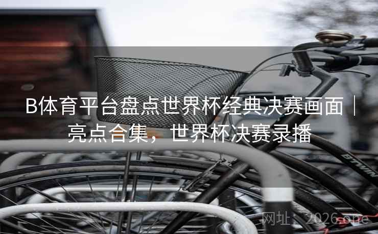 B体育平台盘点世界杯经典决赛画面｜亮点合集，世界杯决赛录播