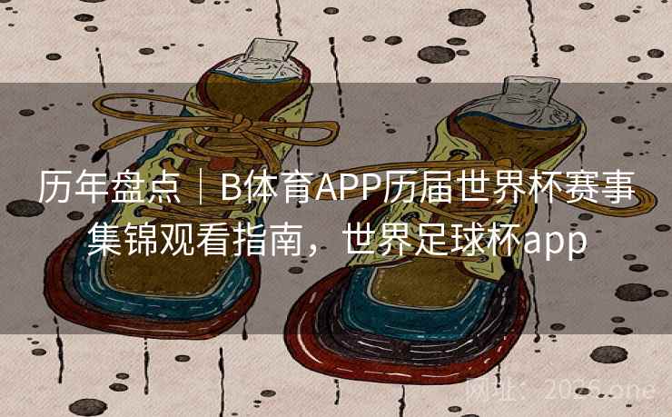 历年盘点｜B体育APP历届世界杯赛事集锦观看指南，世界足球杯app