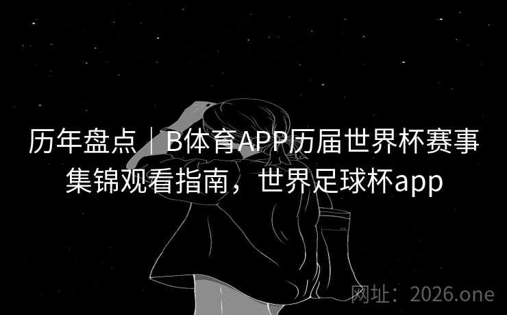 历年盘点｜B体育APP历届世界杯赛事集锦观看指南，世界足球杯app