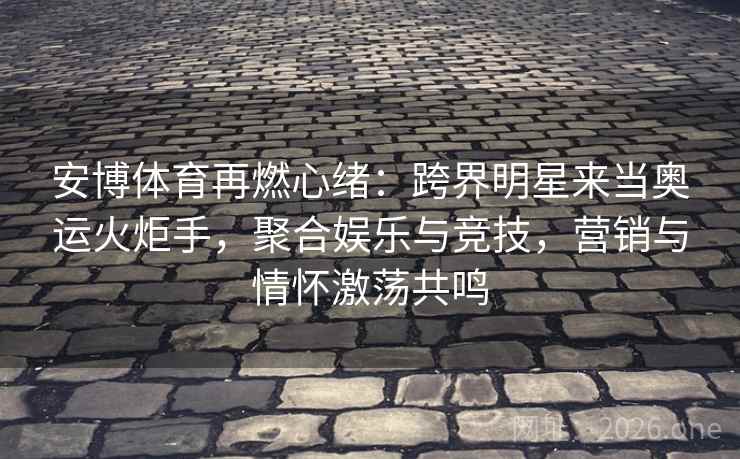 安博体育再燃心绪：跨界明星来当奥运火炬手，聚合娱乐与竞技，营销与情怀激荡共鸣