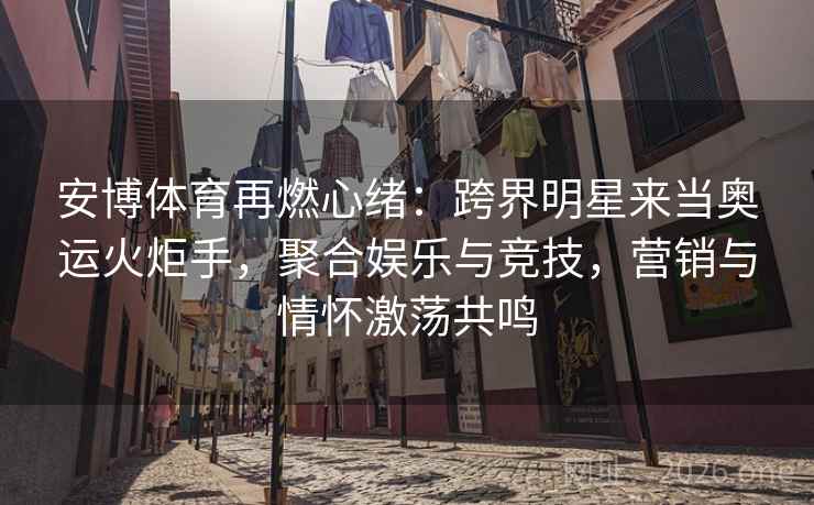 安博体育再燃心绪：跨界明星来当奥运火炬手，聚合娱乐与竞技，营销与情怀激荡共鸣