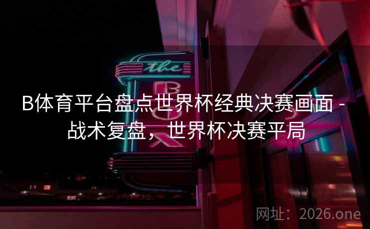 B体育平台盘点世界杯经典决赛画面 - 战术复盘，世界杯决赛平局