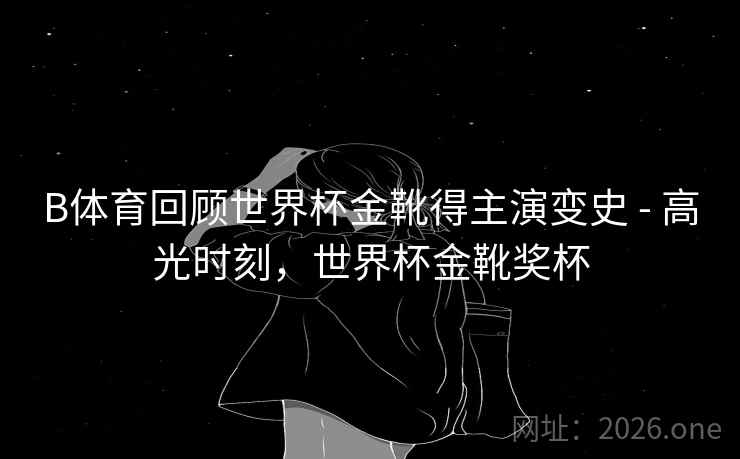 B体育回顾世界杯金靴得主演变史 - 高光时刻，世界杯金靴奖杯