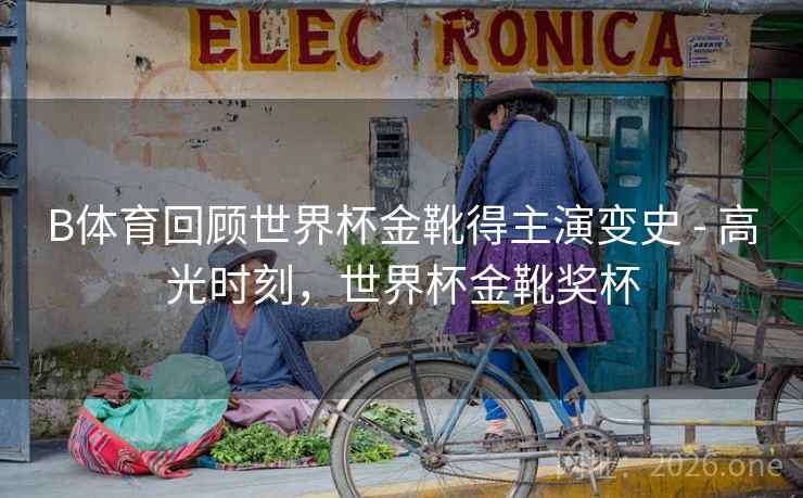 B体育回顾世界杯金靴得主演变史 - 高光时刻，世界杯金靴奖杯