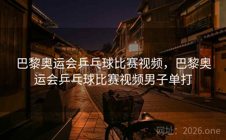 巴黎奥运会乒乓球比赛视频，巴黎奥运会乒乓球比赛视频男子单打