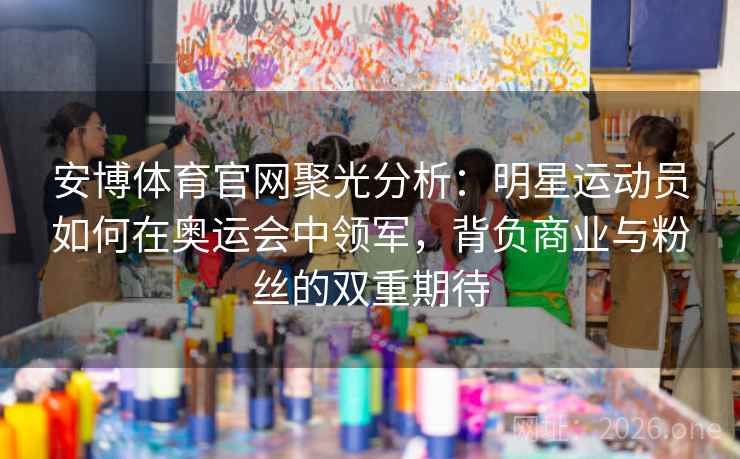 安博体育官网聚光分析：明星运动员如何在奥运会中领军，背负商业与粉丝的双重期待