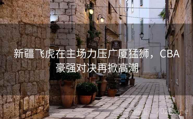 新疆飞虎在主场力压广厦猛狮，CBA豪强对决再掀高潮