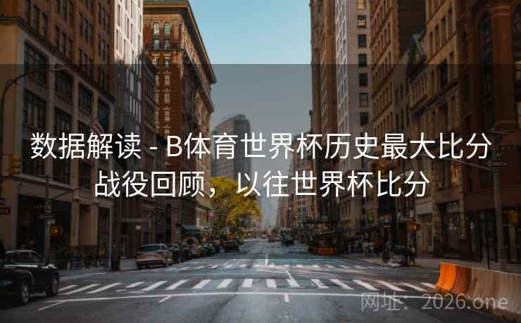 数据解读 - B体育世界杯历史最大比分战役回顾，以往世界杯比分