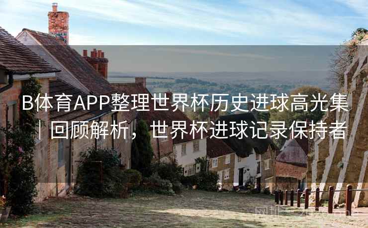 B体育APP整理世界杯历史进球高光集｜回顾解析，世界杯进球记录保持者