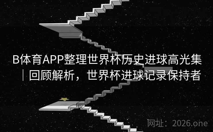B体育APP整理世界杯历史进球高光集｜回顾解析，世界杯进球记录保持者