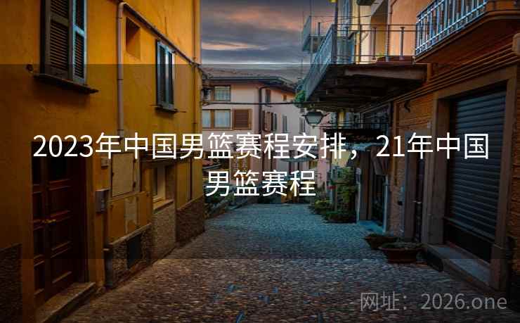 2023年中国男篮赛程安排，21年中国男篮赛程