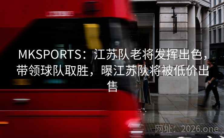 MKSPORTS：江苏队老将发挥出色，带领球队取胜，曝江苏队将被低价出售