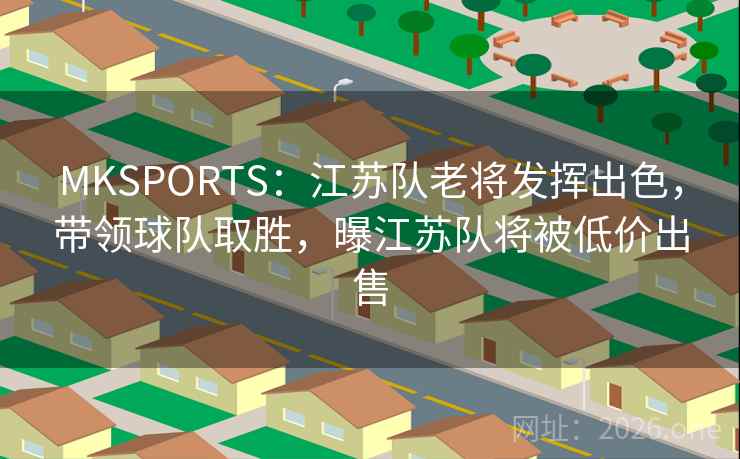 MKSPORTS：江苏队老将发挥出色，带领球队取胜，曝江苏队将被低价出售