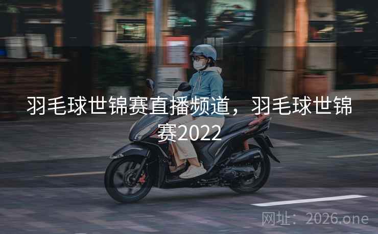 羽毛球世锦赛直播频道，羽毛球世锦赛2022