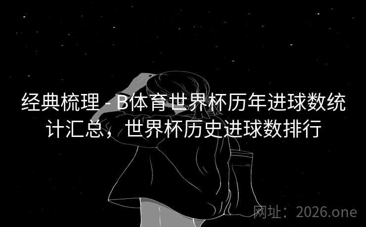 经典梳理 - B体育世界杯历年进球数统计汇总，世界杯历史进球数排行