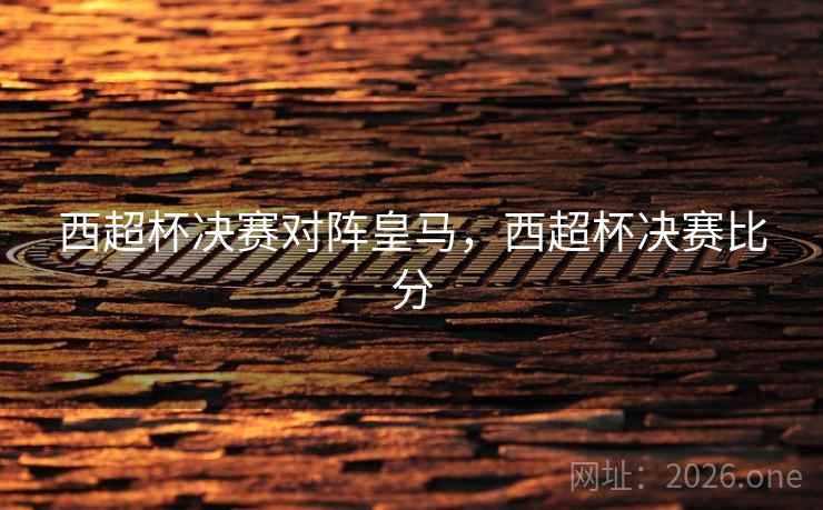 西超杯决赛对阵皇马，西超杯决赛比分