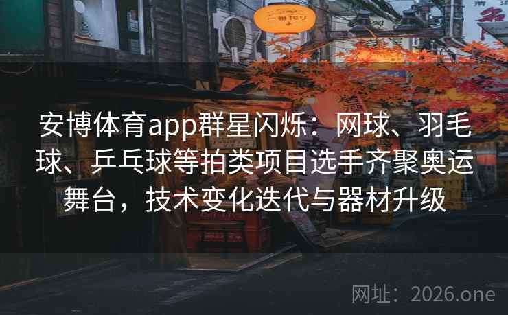 安博体育app群星闪烁：网球、羽毛球、乒乓球等拍类项目选手齐聚奥运舞台，技术变化迭代与器材升级