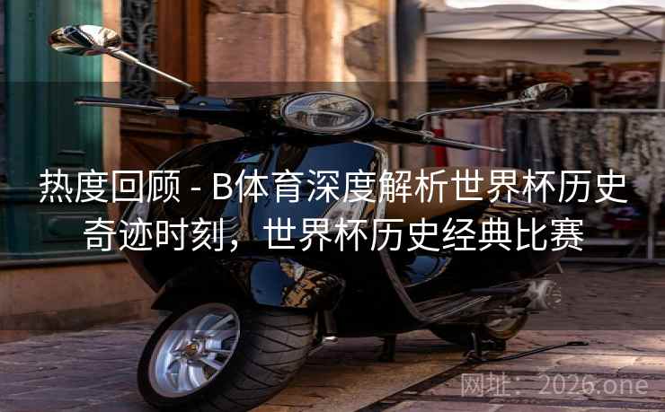 热度回顾 - B体育深度解析世界杯历史奇迹时刻，世界杯历史经典比赛