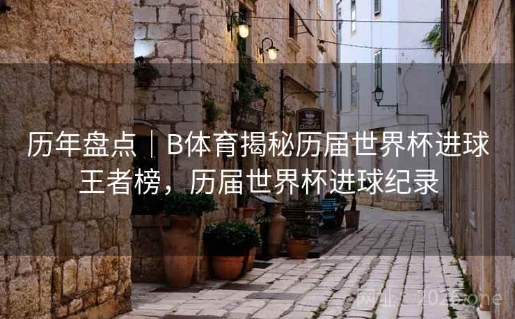 历年盘点｜B体育揭秘历届世界杯进球王者榜，历届世界杯进球纪录