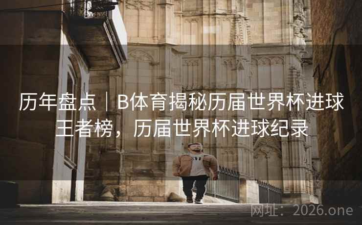 历年盘点｜B体育揭秘历届世界杯进球王者榜，历届世界杯进球纪录