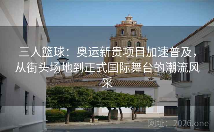 三人篮球：奥运新贵项目加速普及，从街头场地到正式国际舞台的潮流风采