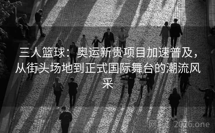三人篮球：奥运新贵项目加速普及，从街头场地到正式国际舞台的潮流风采