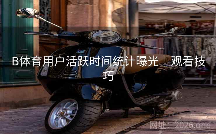 B体育用户活跃时间统计曝光｜观看技巧