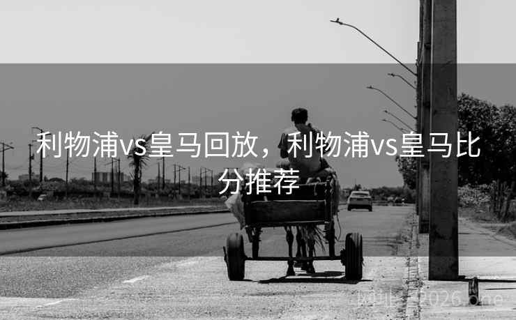 利物浦vs皇马回放，利物浦vs皇马比分推荐