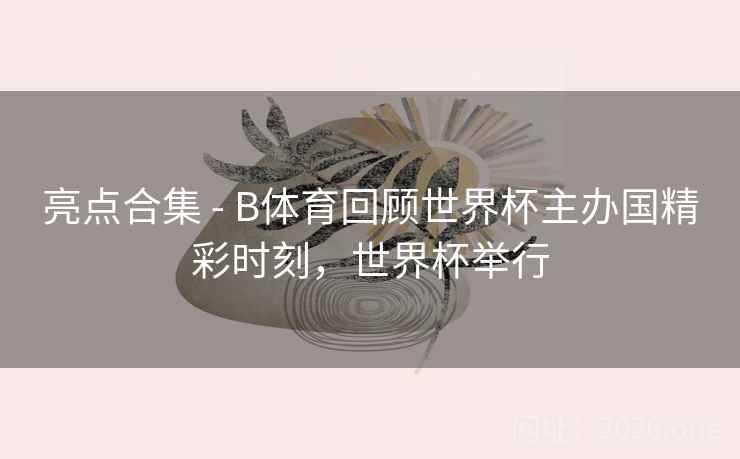 亮点合集 - B体育回顾世界杯主办国精彩时刻，世界杯举行
