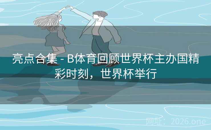 亮点合集 - B体育回顾世界杯主办国精彩时刻，世界杯举行