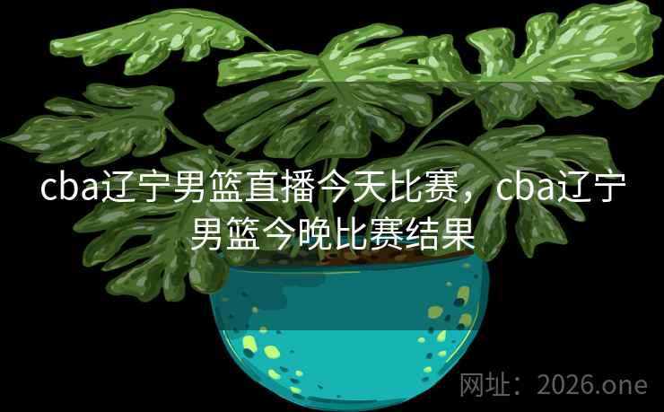 cba辽宁男篮直播今天比赛，cba辽宁男篮今晚比赛结果