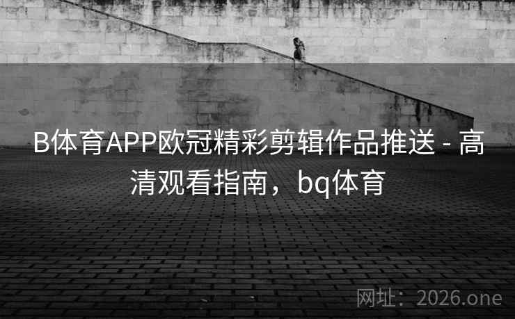 B体育APP欧冠精彩剪辑作品推送 - 高清观看指南，bq体育