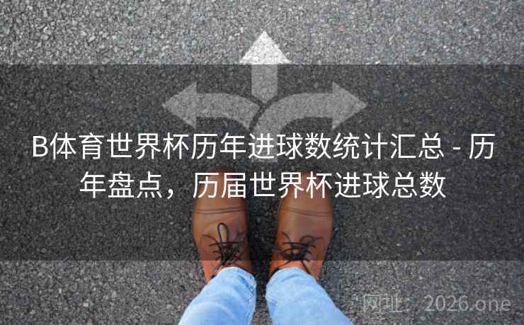 B体育世界杯历年进球数统计汇总 - 历年盘点，历届世界杯进球总数