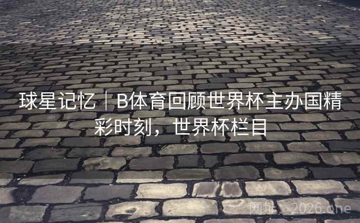 球星记忆｜B体育回顾世界杯主办国精彩时刻，世界杯栏目