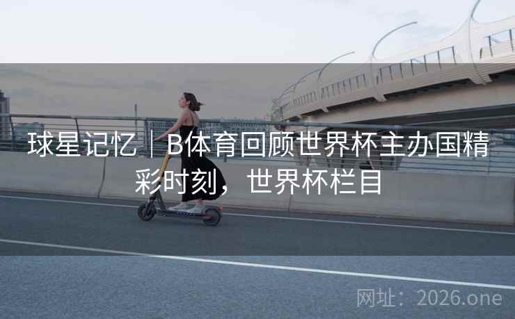 球星记忆｜B体育回顾世界杯主办国精彩时刻，世界杯栏目