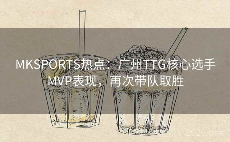 MKSPORTS热点：广州TTG核心选手MVP表现，再次带队取胜