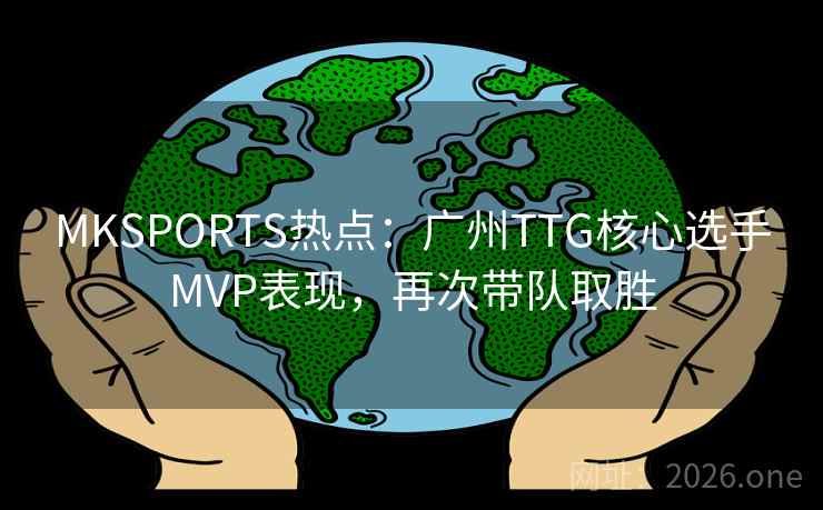 MKSPORTS热点：广州TTG核心选手MVP表现，再次带队取胜