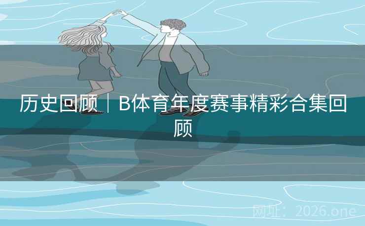 历史回顾｜B体育年度赛事精彩合集回顾