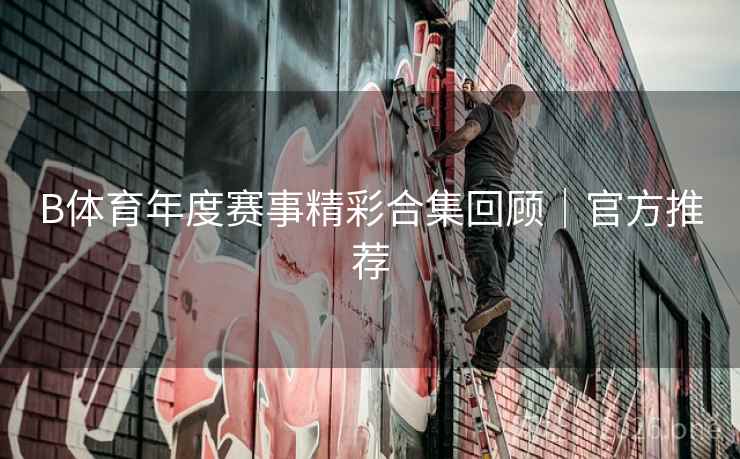 B体育年度赛事精彩合集回顾｜官方推荐