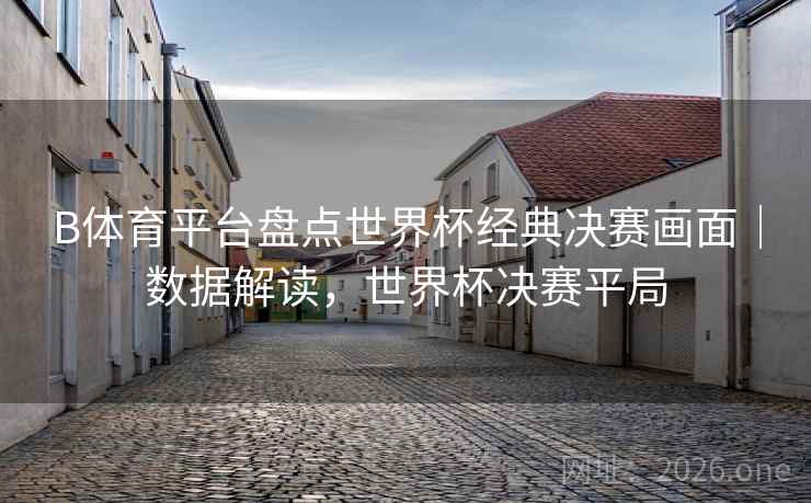 B体育平台盘点世界杯经典决赛画面｜数据解读，世界杯决赛平局