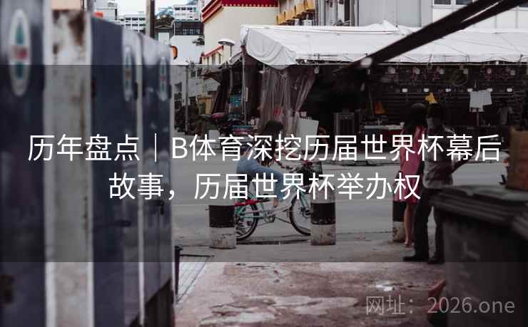 历年盘点｜B体育深挖历届世界杯幕后故事，历届世界杯举办权