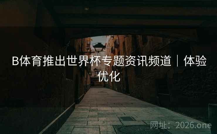 B体育推出世界杯专题资讯频道｜体验优化